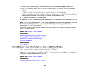 Page 301

•
Check thatthecable connecting yourtelephone walljack toyour products LINEportissecure.
 •
Print afax connection reportusingyourproduct controlpanelorfax software tohelp diagnose the
 problem.

•
Verify thatthetelephone walljack works byconnecting aphone toitand testing it.
 •
Ifyou connected yourproduct toaDSL phone line,youmust connect aDSL filtertothe phone jackto
 enable
faxingovertheline. Contact yourDSLprovider forthe necessary filter.
 •
Try lowering yourproducts faxspeed setting.
 •
Make...