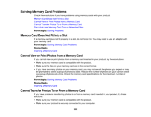 Page 302

Solving
Memory CardProblems
 Check
thesesolutions ifyou have problems usingmemory cardswithyour product.
 Memory
CardDoes NotFitInto aSlot
 Cannot
VieworPrint Photos fromaMemory Card
 Cannot
Transfer PhotosToorFrom aMemory Card
 Cannot
AccessMemory CardFrom aNetworked Mac
 Parent
topic:Solving Problems
 Memory
CardDoes NotFitInto aSlot
 If
a memory carddoes notfitproperly inaslot, donot force itin. You may need touse anadapter with
 your
memory card.
 Parent
topic:Solving Memory CardProblems
 Related...