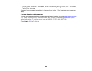 Page 306

•
Canada: (905)709-3839, 6AM to8PM, Pacific Time,Monday throughFriday,and7AM to4PM,
 Pacific
Time,Saturday
 Days
andhours ofsupport aresubject tochange withoutnotice.Tollorlong distance chargesmay
 apply.

Purchase
SuppliesandAccessories
 You
canpurchase genuineEpsoninkand paper atEpson Supplies Centralatwww.epson.com/ink3
 (U.S.
sales) orwww.epson.ca (Canadiansales).Youcanalso purchase suppliesfromanEpson
 authorized
reseller.Tofind thenearest one,call800-GO-EPSON (800-463-7766).
 Parent
topic:Solving...