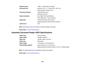 Page 309

Effective
pixels
 10200
×14040 pixelsat1200 dpi
 Document
size
 Maximum:
8.5×11.7 inches (216×297 mm)
 Scanner
glass:USletter orA4
 Scanning
resolution
 1200
dpi(main scan)
 2400
dpi(sub scan)
 Output
resolution
 50
to4800, 7200,and9600 dpi
 (50
to4800 dpiin1dpi increments)
 Image
data
 16
bits perpixel percolor internal
 8
bits perpixel percolor external (maximum)
 Light
source
 LED

Note:
Scanning areamayberestricted ifresolution settingistoo large.
 Parent
topic:Technical Specifications
 Automatic...