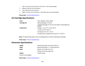 Page 313

1
 Left:
0.12 inch(3mm) minimum, 0.67inch(17mm) recommended
 2
 Bottom:
0.20inch(5mm) minimum
 3
 Top:
0.20inch(5mm) minimum
 4
 Right:
0.12inch(3mm) minimum, 1.65inches (42mm) recommended
 Parent
topic:Technical Specifications
 Ink
Cartridge Specifications
 Color
 Cyan,
Magenta, Yellow,Black
 Cartridge
life
 Opened
package: 6months
 Unopened
package:donot use ifthe date onthe package has
 expired

Temperature
 Storage:
–4 to 104 ºF (– 20 to40 ºC)
 1
month at104 ºF (40 ºC)
 Ink
freezes at10.4 ºF (– 12...