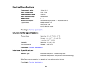Page 314

Electrical
Specifications
 Power
supply rating
 100
to120 V
 Input
voltage range
 90
to132 V
 Rated
frequency range
 50/60
Hz
 Input
frequency range
 49.5/60.5
Hz
 Rated
current
 0.7
A
 Power
consumption
 Standalone
copyingmode:17W(ISO/IEC24712)
 (Approximate)
 Ready
mode:6.2W
 Sleep
mode: 2W
 Power
offmode: 0.2W
 Parent
topic:Technical Specifications
 Environmental
Specifications
 Temperature
 Operating:
50to95 ºF (10 to35 ºC)
 Storage:
–4 to 104 ºF (– 20 to40 ºC)
 1
month at104 ºF (40 ºC)
 Humidity...