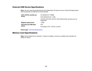 Page 315

External
USBDevice Specifications
 Note:
Useonly external storagedevices withindependent ACpower sources. Externalstoragedevices
 that
arepowered viaUSB arenotrecommended.
 CD-R,
DVD-R, andBlu-ray
 CD-ROM/CD-R:
700MB
 drives

DVD-ROM/DVD-R:
4.7GB
 (CD-RW,
DVD-RW, DVD+R,DVD+RW andBlu-ray Discsarenot
 supported)

Magneto-optical
drive
 1.3GB

Hard
diskandUSB flash
 2TB

drives

Formatted
inFAT, FAT32, orexFAT
 Parent
topic:Technical Specifications
 Memory
CardSpecifications
 Note:
Cards marked...