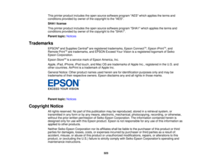 Page 323

This
printer product includes theopen source software programAESwhichapplies theterms and
 conditions
providedbyowner ofthe copyright tothe AES.
 SHA1
license
 This
printer product includes theopen source software programSHA1whichapplies theterms and
 conditions
providedbyowner ofthe copyright tothe SHA1.
 Parent
topic:Notices
 Trademarks

EPSON
®
and Supplies Central®
are registered trademarks, EpsonConnect TM
,Epson iPrintTM
,and
 Remote
PrintTM
are trademarks, andEPSON ExceedYourVision isaregistered...