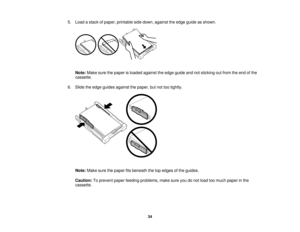 Page 34

5.
Load astack ofpaper, printable sidedown, against theedge guide asshown.
 Note:
Makesurethepaper isloaded against theedge guide andnotsticking outfrom theend ofthe
 cassette.

6.
Slide theedge guides against thepaper, butnottootightly.
 Note:
Makesurethepaper fitsbeneath thetopedges ofthe guides.
 Caution:
Toprevent paperfeeding problems, makesureyoudonot load toomuch paper inthe
 cassette.

34   