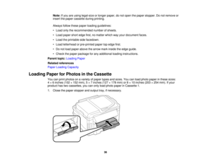 Page 36

Note:
Ifyou areusing legal-size orlonger paper, donot open thepaper stopper. Donot remove or
 insert
thepaper cassette duringprinting.
 Always
followthesepaper loading guidelines:
 •
Load onlytherecommended numberofsheets.
 •
Load paper shortedge first,nomatter whichwayyour document faces.
 •
Load theprintable sidefacedown.
 •
Load letterhead orpre-printed papertopedge first.
 •
Do not load paper above thearrow markinside theedge guide.
 •
Check thepaper package forany additional loadinginstructions....