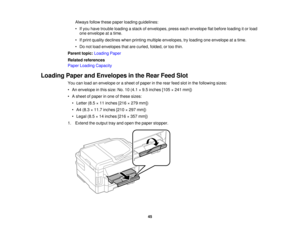 Page 45

Always
followthesepaper loading guidelines:
 •
Ifyou have trouble loading astack ofenvelopes, presseachenvelope flatbefore loading itor load
 one
envelope atatime.
 •
Ifprint quality declines whenprinting multiple envelopes, tryloading oneenvelope atatime.
 •
Do not load envelopes thatarecurled, folded,ortoo thin.
 Parent
topic:Loading Paper
 Related
references
 Paper
Loading Capacity
 Loading
PaperandEnvelopes inthe Rear Feed Slot
 You
canload anenvelope orasheet ofpaper inthe rear feed slotinthe...