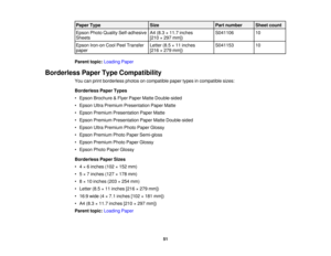 Page 51

Paper
Type
 Size
 Part
number
 Sheet
count
 Epson
PhotoQuality Self-adhesive
 A4
(8.3 ×11.7 inches
 S041106
 10

Sheets
 [210
×297 mm])
 Epson
Iron-on CoolPeelTransfer
 Letter
(8.5×11 inches
 S041153
 10

paper
 [216
×279 mm])
 Parent
topic:Loading Paper
 Borderless
PaperTypeCompatibility
 You
canprint borderless photosoncompatible papertypesincompatible sizes:
 Borderless
PaperTypes
 •
Epson Brochure &Flyer Paper MatteDouble-sided
 •
Epson UltraPremium Presentation PaperMatte
 •
Epson Premium...