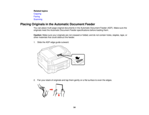 Page 54

Related
topics
 Copying

Faxing

Scanning

Placing
Originals inthe Automatic DocumentFeeder
 You
canplace multi-page originaldocuments inthe Automatic Document Feeder(ADF).Makesurethe
 originals
meettheAutomatic Document Feederspecifications beforeloading them.
 Caution:
Makesureyouroriginals arenotcreased orfolded, anddonot contain holes,staples, tape,or
 other
materials thatcould obstruct thefeeder.
 1.
Slide theADF edge guide outward.
 2.
Fan your stack oforiginals andtapthem gently onaflat surface...