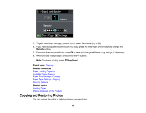Page 58

5.
Toprint more thanonecopy, press +or –to select thenumber (upto99).
 6.
Ifyou need toadjust thedarkness ofyour copy, press theleftorright arrow buttons tochange the
 Density
setting.
 7.
Press thedown arrow andthen press OKtoview andchange additional copysettings, ifnecessary.
 8.
When youareready tocopy, press oneofthe buttons.
 Note:
Tocancel printing, press Stop/Reset .
 Parent
topic:Copying
 Related
references
 Paper
Loading Capacity
 Available
EpsonPapers
 Paper
SizeSettings -Copying
 Paper...
