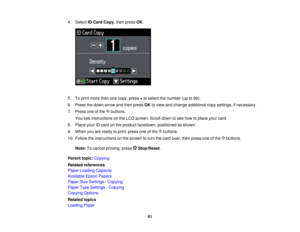 Page 61

4.
Select IDCard Copy,then press OK.
 5.
Toprint more thanonecopy, press +to select thenumber (upto99).
 6.
Press thedown arrow andthen press OKtoview andchange additional copysettings, ifnecessary.
 7.
Press oneofthe buttons.
 You
seeinstructions onthe LCD screen. Scrolldowntosee how toplace yourcard.
 8.
Place yourIDcard onthe product facedown, positioned asshown.
 9.
When youareready toprint, press oneofthe buttons.
 10.
Follow theinstructions onthe screen toturn thecard over, thenpress oneofthe...