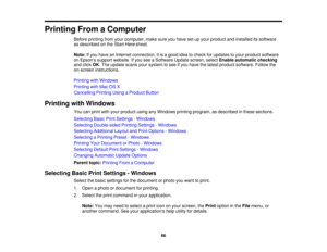 Page 66

Printing
FromaComputer
 Before
printing fromyourcomputer, makesureyouhave setupyour product andinstalled itssoftware
 as
described onthe Start Here sheet.
 Note:
Ifyou have anInternet connection, itis agood ideatocheck forupdates toyour product software
 on
Epsons supportwebsite. Ifyou seeaSoftware Updatescreen, selectEnable automatic checking
 and
click OK.The update scansyoursystem tosee ifyou have thelatest product software. Followthe
 on-screen
instructions.
 Printing
withWindows
 Printing
withMac...