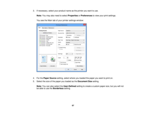 Page 67

3.
Ifnecessary, selectyourproduct nameasthe printer youwant touse.
 Note:
Youmay alsoneed toselect Properties orPreferences toview yourprintsettings.
 You
seetheMain tabofyour printer settings window:
 4.
ForthePaper Source setting,selectwhere youloaded thepaper youwant toprint on.
 5.
Select thesize ofthe paper youloaded asthe Document Sizesetting.
 Note:
Youcanalso select theUser-Defined settingtocreate acustom papersize,butyou willnot
 be
able touse theBorderless setting.
 67 