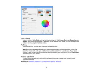 Page 75

Color
Controls
 Lets
youselect aColor Mode setting, individual settingsforBrightness ,Contrast ,Saturation ,and
 Density
,and individual colortones. Depending onthe selected colormode, youcanalso adjust the
 midtone
densityusingtheGamma setting.
 Fix
Photo
 Improves
thecolor, contrast, andsharpness offlawed photos.
 Note:
FixPhoto usesasophisticated facerecognition technologytooptimize photosthatinclude
 faces.
Forthis towork, botheyes andthenose mustbevisible inthe subjects face.Ifyour photo...
