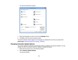 Page 81

You
seethemaintenance options:
 4.
Select thelanguage youwant touse asthe Language setting.
 5.
Click OKtoclose theprinter software window.
 The
printer software screensappearinthe language youselected thenext timeyouaccess them.
 Parent
topic:Selecting DefaultPrintSettings -Windows
 Changing
Automatic UpdateOptions
 Your
printer software forWindows automatically checksforupdates tothe product software. Youcan
 change
howoften thesoftware checksforupdates ordisable thisfeature.
 1.
Right-click...