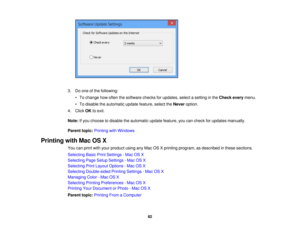 Page 82

3.
Doone ofthe following:
 •
To change howoften thesoftware checksforupdates, selectasetting inthe Check everymenu.
 •
To disable theautomatic updatefeature, selecttheNever option.
 4.
Click OKtoexit.
 Note:
Ifyou choose todisable theautomatic updatefeature, youcancheck forupdates manually.
 Parent
topic:Printing withWindows
 Printing
withMacOSX
 You
canprint withyour product usinganyMac OSXprinting program, asdescribed inthese sections.
 Selecting
BasicPrintSettings -Mac OSX
 Selecting
PageSetup...