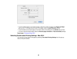 Page 89

•
To print multiple pagesonone sheet ofpaper, selectthenumber ofpages inthe Pages perSheet
 pop-up
menu.Toarrange theprint order ofthe pages, selectaLayout Direction setting.
 •
To print borders aroundeachpage onthe sheet, selectaline setting fromtheBorder pop-upmenu.
 •
To invert orflip the printed image,selecttheReverse pageorientation orFlip horizontally settings.
 Parent
topic:Printing withMac OSX
 Selecting
Double-sided PrintingSettings -Mac OSX
 You
canprint onboth sides ofthe paper byselecting...