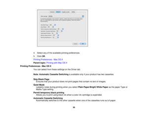 Page 95

4.
Select anyofthe available printingpreferences.
 5.
Click OK.
 Printing
Preferences -Mac OSX
 Parent
topic:Printing withMac OSX
 Printing
Preferences -Mac OSX
 You
canselect fromthese settings onthe Driver tab.
 Note:
Automatic CassetteSwitching isavailable onlyifyour product hastwocassettes.
 Skip
Blank Page
 Ensures
thatyour product doesnotprint pages thatcontain notext orimages.
 Quiet
Mode
 Lessens
noiseduring printing whenyouselect PlainPaper/Bright WhitePaper asthe paper Typeor
 Media...