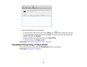 Page 97

2.
Select thefollowing optionsasnecessary:
 •
To cancel printing, clicktheprint joband click Delete iconor button tocancel yourprintjob.
 •
To pause aprint job,click theprint joband click Hold .To resume aprint job,click theprint job
 marked
Holdandclick Resume .
 •
To pause printing forallqueued printjobs, clickPause Printer .
 •
To check inkstatus, clickSupply Levels.
 Parent
topic:Printing YourDocument orPhoto -Mac OSX
 Cancelling
PrintingUsingaProduct Button
 If
you need tocancel printing, pressthe...