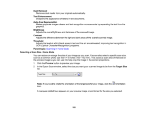 Page 105

Dust
Removal
 Removes
dustmarks fromyouroriginals automatically.
 Text
Enhancement
 Sharpens
theappearance ofletters intext documents.
 Auto
AreaSegmentation
 Makes
grayscale imagesclearerandtextrecognition moreaccurate byseparating thetext from the
 graphics.

Brightness

Adjusts
theoverall lightness anddarkness ofthe scanned image.
 Contrast

Adjusts
thedifference betweenthelight anddark areas ofthe overall scanned image.
 Threshold

Adjusts
thelevel atwhich blackareas intext and lineartare...
