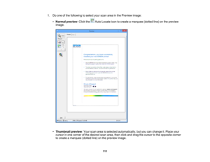Page 111

1.
Doone ofthe following toselect yourscan areainthe Preview image:
 •
Normal preview :Click the AutoLocate icontocreate amarquee (dottedline)onthe preview
 image.

•
Thumbnail preview:Your scan areaisselected automatically, butyou canchange it.Place your
 cursor
inone corner ofthe desired scanarea, thenclickanddrag thecursor tothe opposite corner
 to
create amarquee (dottedline)onthe preview image.
 111 