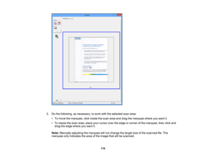 Page 116

3.
Dothe following, asnecessary, towork withtheselected scanarea:
 •
To move themarquee, clickinside thescan areaanddrag themarquee whereyouwant it.
 •
To resize thescan area, place yourcursor overtheedge orcorner ofthe marquee, thenclickand
 drag
theedge where youwant it.
 Note:
Manually adjustingthemarquee willnot change thetarget sizeofthe scanned file.The
 marquee
onlyindicates thearea ofthe image thatwillbescanned.
 116 