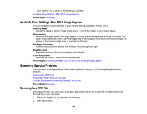 Page 123

Your
scanned fileissaved inthe folder youselected.
 Available
ScanSettings -Mac OSXImage Capture
 Parent
topic:Scanning
 Available
ScanSettings -Mac OSXImage Capture
 You
canselect thesescansettings inyour imaging editingapplication forMac OSX.
 Unsharp
Mask
 Makes
theedges ofcertain imageareasclearer. Turnoffthis option toleave softer edges.
 Descreening

Removes
theripple pattern thatmight appear insubtly shaded imageareas, suchasskin tones. This
 option
improves resultswhenscanning magazines...