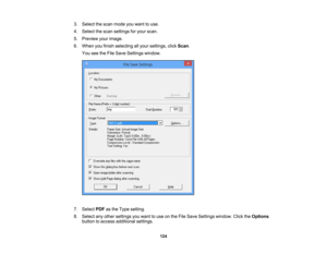 Page 124

3.
Select thescan mode youwant touse.
 4.
Select thescan settings foryour scan.
 5.
Preview yourimage.
 6.
When youfinish selecting allyour settings, clickScan .
 You
seetheFile Save Settings window.
 7.
Select PDFasthe Type setting.
 8.
Select anyother settings youwant touse onthe File Save Settings window. ClicktheOptions
 button
toaccess additional settings.
 124 