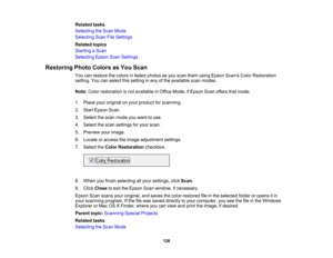 Page 126

Related
tasks
 Selecting
theScan Mode
 Selecting
ScanFileSettings
 Related
topics
 Starting
aScan
 Selecting
EpsonScanSettings
 Restoring
PhotoColors asYou Scan
 You
canrestore thecolors infaded photos asyou scan them using Epson Scans ColorRestoration
 setting.
Youcanselect thissetting inany ofthe available scanmodes.
 Note:
Colorrestoration isnot available inOffice Mode, ifEpson Scanoffers thatmode.
 1.
Place youroriginal onyour product forscanning.
 2.
Start Epson Scan.
 3.
Select thescan mode...