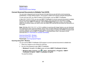 Page 127

Related
topics
 Starting
aScan
 Selecting
EpsonScanSettings
 Convert
Scanned Documents toEditable Text(OCR)
 You
canscan adocument andconvert thetext into data thatyoucaneditwith aword processing,
 spreadsheet,
orHTML-editing program.Thisprocess iscalled OCR(Optical Character Recognition).
 To
scan anduseOCR, youneed toinstall anOCR program, suchasABBYY FineReader.
 In
Mac OSX10.6/10.7/10.8, youcanuseABBYY FineReader toconvert scanned documents toeditable
 text
byfirst using anapplication suchasImage...