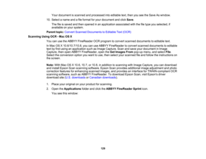 Page 129

Your
document isscanned andprocessed intoeditable text,then youseetheSave Aswindow.
 10.
Select aname andafile format foryour document andclick Save .
 The
fileissaved andthen opened inan application associatedwiththefiletype youselected, if
 available
onyour system.
 Parent
topic:Convert Scanned Documents toEditable Text(OCR)
 Scanning
UsingOCR-Mac OSX
 You
canusetheABBYY FineReader OCRprogram toconvert scanned documents toeditable text.
 In
Mac OSX10.6/10.7/10.8, youcanuseABBYY FineReader toconvert...