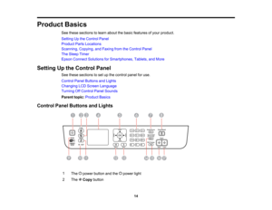 Page 14

Product
Basics
 See
these sections tolearn about thebasic features ofyour product.
 Setting
Upthe Control Panel
 Product
PartsLocations
 Scanning,
Copying,andFaxing fromtheControl Panel
 The
Sleep Timer
 Epson
Connect Solutions forSmartphones, Tablets,andMore
 Setting
Upthe Control Panel
 See
these sections toset upthe control panelforuse.
 Control
PanelButtons andLights
 Changing
LCDScreen Language
 Turning
OffControl PanelSounds
 Parent
topic:Product Basics
 Control
PanelButtons andLights
 1

The...