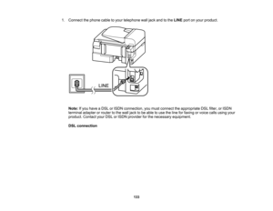 Page 133

1.
Connect thephone cabletoyour telephone walljack andtothe LINE portonyour product.
 Note:
Ifyou have aDSL orISDN connection, youmust connect theappropriate DSLfilter, orISDN
 terminal
adapterorrouter tothe wall jack tobe able touse theline forfaxing orvoice callsusing your
 product.
ContactyourDSLorISDN provider forthe necessary equipment.
 DSL
connection
 133  