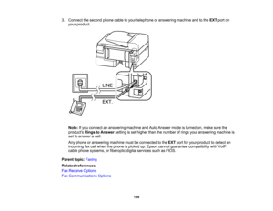 Page 138

3.
Connect thesecond phonecabletoyour telephone oranswering machineandtothe EXT porton
 your
product.
 Note:
Ifyou connect ananswering machineandAuto Answer modeisturned on,make surethe
 products
RingstoAnswer settingisset higher thanthenumber ofrings youranswering machineis
 set
toanswer acall.
 Any
phone oranswering machinemustbeconnected tothe EXT portforyour product todetect an
 incoming
faxcall when thephone ispicked up.Epson cannot guarantee compatibility withVoIP,
 cable
phone systems,...