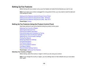 Page 139

Setting
UpFax Features
 Before
faxingwithyour product, setupyour faxheader andselect thefaxfeatures youwant touse.
 Note:
Ifyou leave yourproduct unplugged foralong period oftime, youmay need toreset thedate and
 time
settings forfaxes.
 Setting
UpFax Features UsingtheProduct ControlPanel
 Setting
UpFax Features UsingtheFax Utility -Windows
 Setting
UpFax Features UsingtheFax Utility -Mac OSX
 Parent
topic:Faxing
 Setting
UpFax Features UsingtheProduct ControlPanel
 See
these sections toset upfax...