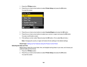Page 140

1.
Press the Menubutton.
 2.
Press theupordown arrow buttons toselect Printer Setupandpress theOK button.
 You
seethisscreen:
 3.
Press theupordown arrow buttons toselect Country/Region andpress theOK button.
 4.
Press theupordown arrow buttons toselect yourcountry orregion andpress theOK button.
 You
seeaconfirmation screen.
 5.
Ifthe setting iscorrect, selectYesandpress theOK button. (Ifnot, select Noand retry.)
 Note:
Changing thecountry orregion willrestore thefaxsettings tothe default settings....