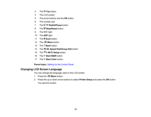 Page 15

3
 The
Faxbutton
 4
 The
LCD screen
 5
 The
arrow buttons andtheOK button
 6
 The
number pad
 7
 The
Redial/Pause button
 8

The
Stop/Reset button
 9
 The
WiFi light
 10
 The
ADF light
 11
 The
Scanbutton
 12
 The
Menubutton
 13

The
Backbutton
 14
 The
SpeedDial/Group Dialbutton
 15

The
Wi-FiSetup button
 16
 The
StartB&W button
 17
 The
StartColor button
 Parent
topic:Setting Upthe Control Panel
 Changing
LCDScreen Language
 You
canchange thelanguage usedonthe LCD screen.
 1.
Press the Menubutton....