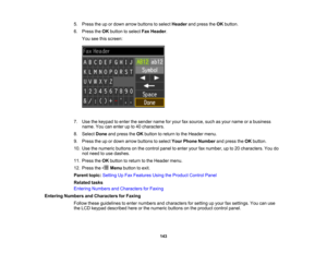 Page 143

5.
Press theupordown arrow buttons toselect Header andpress theOK button.
 6.
Press theOK button toselect FaxHeader .
 You
seethisscreen:
 7.
Use thekeypad toenter thesender nameforyour faxsource, suchasyour name orabusiness
 name.
Youcanenter upto40 characters.
 8.
Select Doneandpress theOK button toreturn tothe Header menu.
 9.
Press theupordown arrow buttons toselect YourPhone Number andpress theOK button.
 10.
Use thenumeric buttonsonthe control paneltoenter yourfaxnumber, upto20 characters. Youdo...