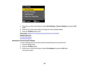 Page 145

4.
Press theupordown arrow buttons toselect SendSettings orReceive Settings andpress theOK
 button.

5.
Press theupordown arrow buttons tochange anyofthe available settings.
 6.
Press the Menubutton toexit.
 Parent
topic:Setting UpFax Features UsingtheProduct ControlPanel
 Related
references
 Fax
Sending Options
 Fax
Receive Options
 Selecting
FaxCommunication Settings
 You
cancustomize howyour product sendsandreceives faxesoveryourphone line.
 1.
Press the Faxbutton.
 2.
Press the Menubutton.
 3....
