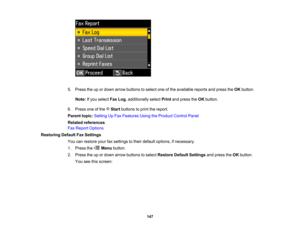 Page 147

5.
Press theupordown arrow buttons toselect oneofthe available reportsandpress theOK button.
 Note:
Ifyou select FaxLog,additionally selectPrintandpress theOK button.
 6.
Press oneofthe Startbuttons toprint thereport.
 Parent
topic:Setting UpFax Features UsingtheProduct ControlPanel
 Related
references
 Fax
Report Options
 Restoring
DefaultFaxSettings
 You
canrestore yourfaxsettings totheir default options, ifnecessary.
 1.
Press the Menubutton.
 2.
Press theupordown arrow buttons toselect Restore...