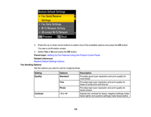 Page 148

3.
Press theupordown arrow buttons toselect oneofthe available optionsandpress theOK button.
 You
seeaconfirmation screen.
 4.
Select YesorNo and press theOK button.
 Parent
topic:Setting UpFax Features UsingtheProduct ControlPanel
 Related
references
 Restore
DefaultSettings Options
 Fax
Sending Options
 Set
theoptions youwant touse foroutgoing faxes.
 Setting
 Options
 Description

Quality
 Standard
 Provides
goodscanresolution andprint quality for
 most
faxes.
 Fine
 Provides
bestscan resolution...