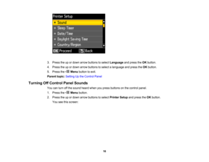 Page 16

3.
Press theupordown arrow buttons toselect Language andpress theOK button.
 4.
Press theupordown arrow buttons toselect alanguage andpress theOK button.
 5.
Press the Menubutton toexit.
 Parent
topic:Setting Upthe Control Panel
 Turning
OffControl PanelSounds
 You
canturn offthe sound heardwhenyoupress buttons onthe control panel.
 1.
Press the Menubutton.
 2.
Press theupordown arrow buttons toselect Printer Setupandpress theOK button.
 You
seethisscreen:
 16   