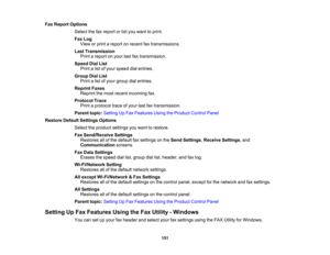 Page 151

Fax
Report Options
 Select
thefaxreport orlist you want toprint.
 Fax
Log
 View
orprint areport onrecent faxtransmissions.
 Last
Transmission
 Print
areport onyour lastfaxtransmission.
 Speed
DialList
 Print
alist ofyour speed dialentries.
 Group
DialList
 Print
alist ofyour group dialentries.
 Reprint
Faxes
 Reprint
themost recent incoming fax.
 Protocol
Trace
 Print
aprotocol traceofyour lastfaxtransmission.
 Parent
topic:Setting UpFax Features UsingtheProduct ControlPanel
 Restore
DefaultSettings...