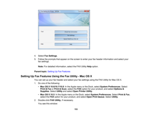 Page 153

4.
Select FaxSettings .
 5.
Follow theprompts thatappear onthe screen toenter yourfaxheader information andselect your
 fax
settings.
 Note:
Fordetailed information, selecttheFAX Utility Helpoption.
 Parent
topic:Setting UpFax Features
 Setting
UpFax Features UsingtheFax Utility -Mac OSX
 You
cansetupyour faxheader andselect yourfaxsettings usingtheFAX Utility forMac OSX.
 1.
Doone ofthe following:
 •
Mac OSX10.6/10.7/10.8 :In the Apple menuorthe Dock, select System Preferences .Select
 Print
&Fax...
