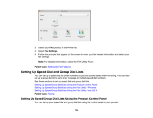 Page 154

3.
Select yourFAX product inthe Printer list.
 4.
Select FaxSettings .
 5.
Follow theprompts thatappear onthe screen toenter yourfaxheader information andselect your
 fax
settings.
 Note:
Fordetailed information, selecttheFAX Utility ?icon.
 Parent
topic:Setting UpFax Features
 Setting
UpSpeed DialandGroup DialLists
 You
cansetupaspeed diallistoffax numbers soyou canquickly selectthemforfaxing. Youcanalso
 set
upagroup diallisttosend afax message tomultiple speeddialnumbers.
 See
these sections toset...