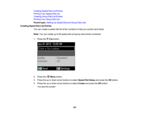 Page 155

Creating
SpeedDialListEntries
 Printing
YourSpeed DialList
 Creating
GroupDialListEntries
 Printing
YourGroup DialList
 Parent
topic:Setting UpSpeed DialandGroup DialLists
 Creating
SpeedDialListEntries
 You
cancreate aspeed diallistoffax numbers tohelp youquickly sendfaxes.
 Note:
Youcancreate upto60 speed dialand group dialentries combined.
 1.
Press the Faxbutton.
 2.
Press the Menubutton.
 3.
Press theupordown arrow buttons toselect Speed DialSetup andpress theOK button.
 4.
Press theupordown arrow...