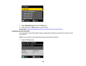 Page 158

5.
Select Speed DialListandpress theOK button.
 6.
Press oneofthe Startbuttons toprint thereport.
 Parent
topic:Setting UpSpeed/Group DialLists Using theProduct ControlPanel
 Creating
GroupDialListEntries
 You
cancreate agroup diallistafter creating aspeed diallist.Each group diallistcan include upto30
 fax
numbers.
 Note:
Youcancreate upto60 speed dialand group dialentries combined.
 1.
Press the Faxbutton.
 158   