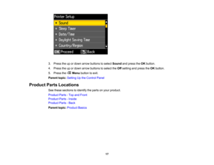 Page 17

3.
Press theupordown arrow buttons toselect Sound andpress theOK button.
 4.
Press theupordown arrow buttons toselect theOff setting andpress theOK button.
 5.
Press the Menubutton toexit.
 Parent
topic:Setting Upthe Control Panel
 Product
PartsLocations
 See
these sections toidentify theparts onyour product.
 Product
Parts-Top andFront
 Product
Parts-Inside
 Product
Parts-Back
 Parent
topic:Product Basics
 17  
