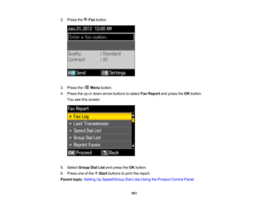 Page 161

2.
Press the Faxbutton.
 3.
Press the Menubutton.
 4.
Press theupordown arrow buttons toselect FaxReport andpress theOK button.
 You
seethisscreen:
 5.
Select Group DialListandpress theOK button.
 6.
Press oneofthe Startbuttons toprint thereport.
 Parent
topic:Setting UpSpeed/Group DialLists Using theProduct ControlPanel
 161    