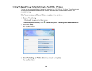 Page 162

Setting
UpSpeed/Group DialLists Using theFax Utility -Windows
 You
cansetupyour speed dialand group diallists using theFAX Utility forWindows. Theutility alsolets
 you
import faxnumbers fromtheWindows AddressBookandback upfax numbers storedinyour
 products
memory.
 Note:
Youcancreate upto60 speed dialand group dialentries combined.
 1.
Doone ofthe following:
 •
Windows 8:Navigate tothe Start screen.
 •
Windows (otherversions) :Click orStart >Programs orAll Programs >EPSON Software .
 2.
Select...
